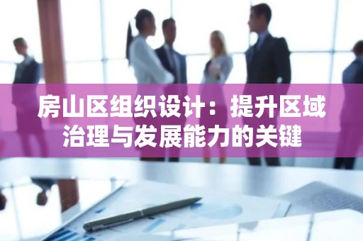 房山区组织设计：提升区域治理与发展能力的关键