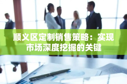 顺义区定制销售策略：实现市场深度挖掘的关键