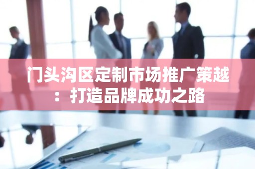 门头沟区定制市场推广策越：打造品牌成功之路