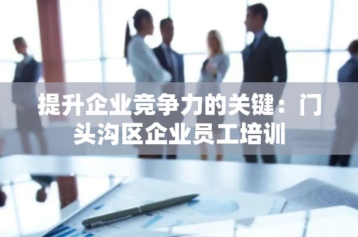 提升企业竞争力的关键：门头沟区企业员工培训