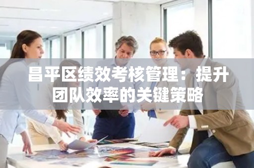 昌平区绩效考核管理：提升团队效率的关键策略