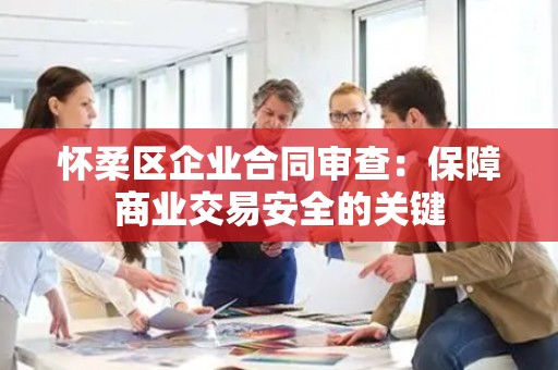 怀柔区企业合同审查：保障商业交易安全的关键