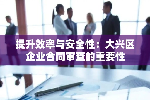 提升效率与安全性：大兴区企业合同审查的重要性
