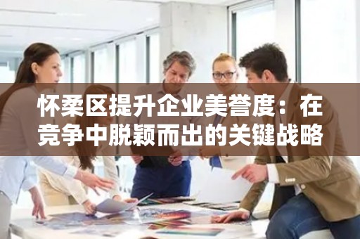 怀柔区提升企业美誉度：在竞争中脱颖而出的关键战略