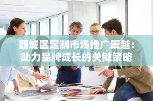 西城区定制市场推广策越：助力品牌成长的关键策略