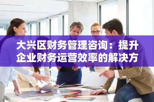 大兴区财务管理咨询：提升企业财务运营效率的解决方案