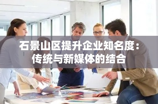 石景山区提升企业知名度：传统与新媒体的结合