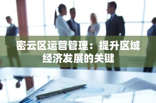 密云区运营管理：提升区域经济发展的关键