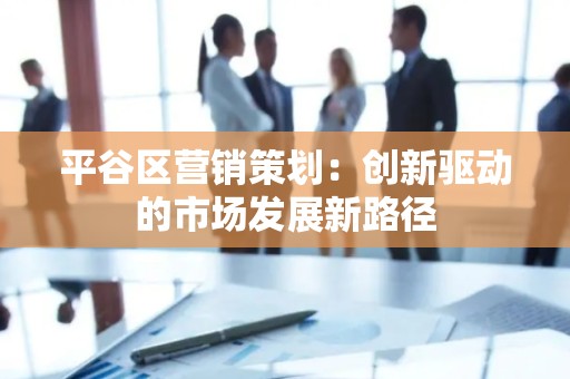 平谷区营销策划：创新驱动的市场发展新路径