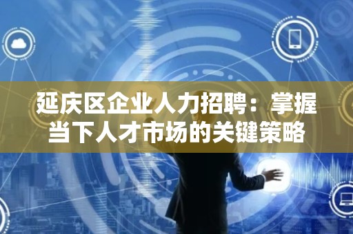 延庆区企业人力招聘：掌握当下人才市场的关键策略