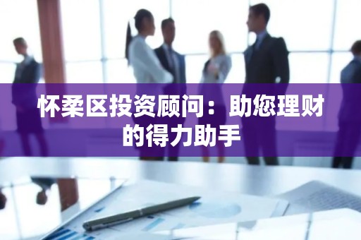 怀柔区投资顾问：助您理财的得力助手
