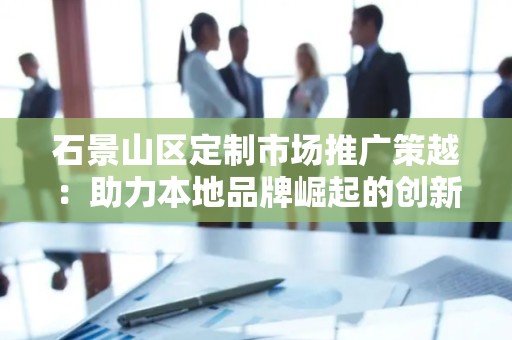 石景山区定制市场推广策越：助力本地品牌崛起的创新之路