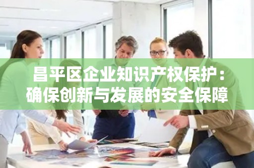 昌平区企业知识产权保护：确保创新与发展的安全保障
