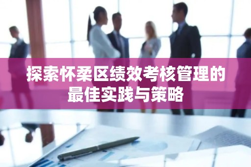 探索怀柔区绩效考核管理的最佳实践与策略
