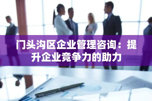 门头沟区企业管理咨询：提升企业竞争力的助力