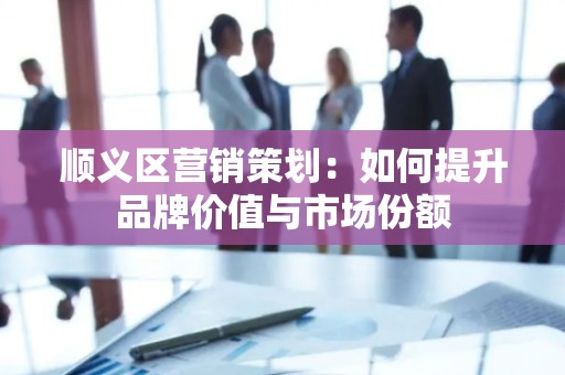 顺义区营销策划：如何提升品牌价值与市场份额