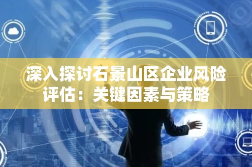 深入探讨石景山区企业风险评估：关键因素与策略