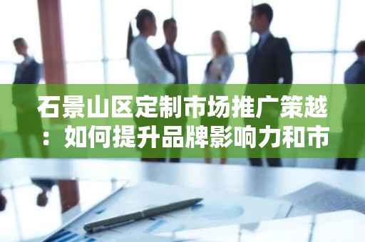 石景山区定制市场推广策越：如何提升品牌影响力和市场份额