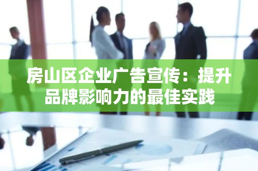 房山区企业广告宣传：提升品牌影响力的最佳实践