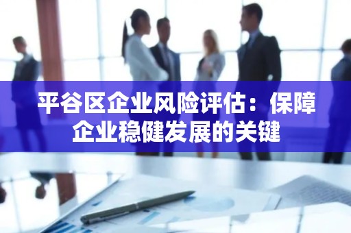 平谷区企业风险评估：保障企业稳健发展的关键