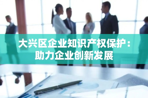 大兴区企业知识产权保护：助力企业创新发展