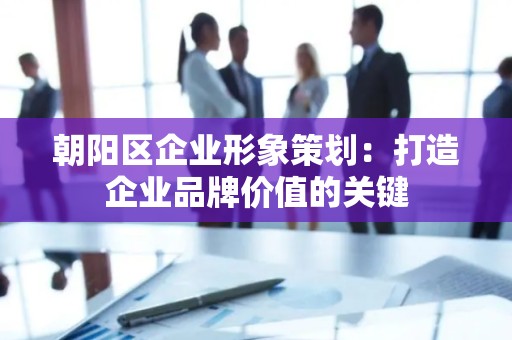 朝阳区企业形象策划：打造企业品牌价值的关键