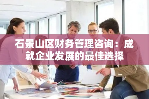 石景山区财务管理咨询：成就企业发展的最佳选择