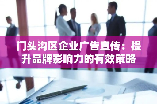 门头沟区企业广告宣传：提升品牌影响力的有效策略