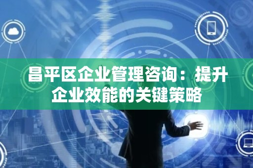 昌平区企业管理咨询：提升企业效能的关键策略
