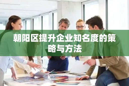 朝阳区提升企业知名度的策略与方法