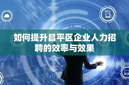 如何提升昌平区企业人力招聘的效率与效果