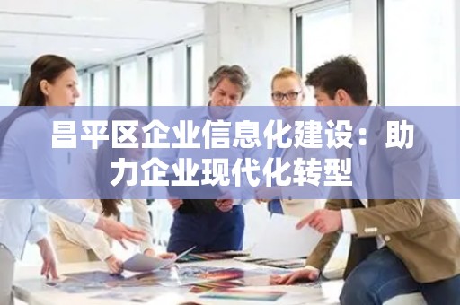 昌平区企业信息化建设：助力企业现代化转型