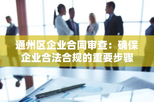 通州区企业合同审查：确保企业合法合规的重要步骤