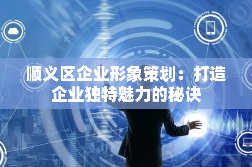 顺义区企业形象策划：打造企业独特魅力的秘诀