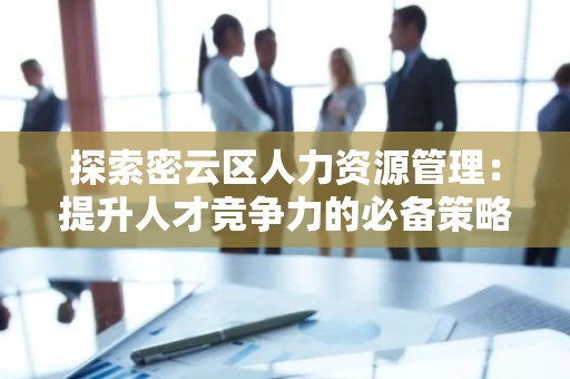 探索密云区人力资源管理：提升人才竞争力的必备策略