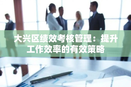 大兴区绩效考核管理：提升工作效率的有效策略