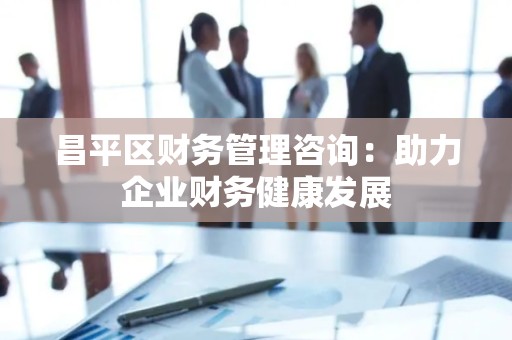 昌平区财务管理咨询：助力企业财务健康发展