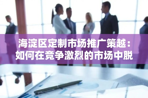 海淀区定制市场推广策越：如何在竞争激烈的市场中脱颖而出