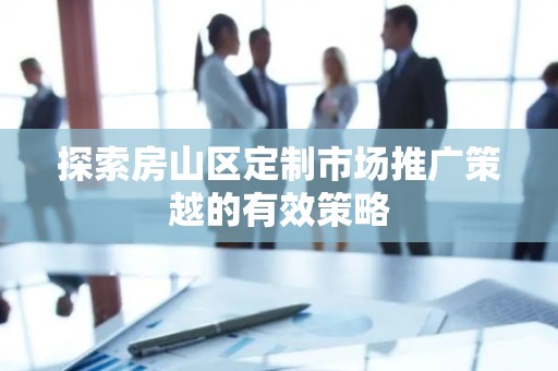 探索房山区定制市场推广策越的有效策略