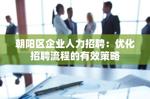 朝阳区企业人力招聘：优化招聘流程的有效策略