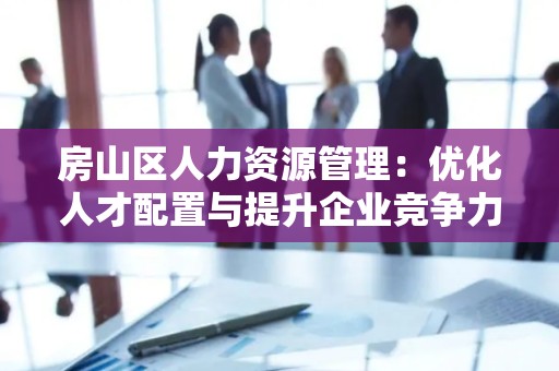 房山区人力资源管理：优化人才配置与提升企业竞争力