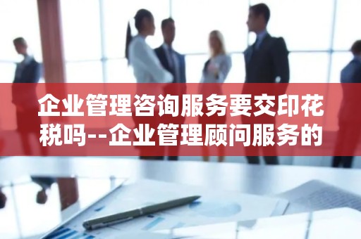 企业管理咨询服务要交印花税吗--企业管理顾问服务的税收合规性探讨
