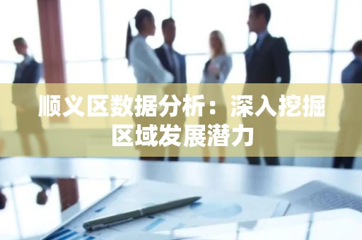 顺义区数据分析：深入挖掘区域发展潜力