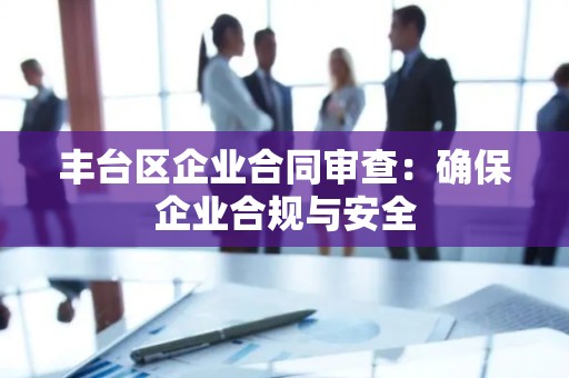 丰台区企业合同审查：确保企业合规与安全