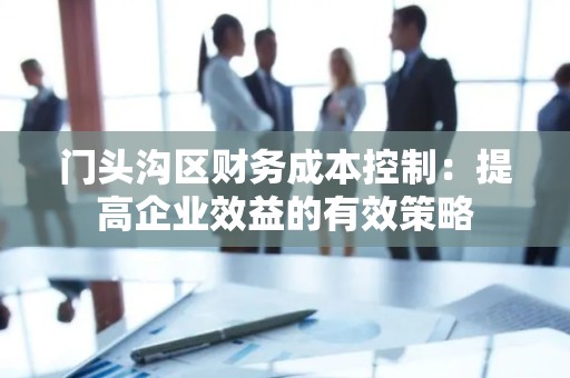 门头沟区财务成本控制：提高企业效益的有效策略