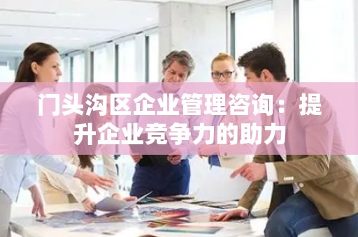 门头沟区企业管理咨询：提升企业竞争力的助力