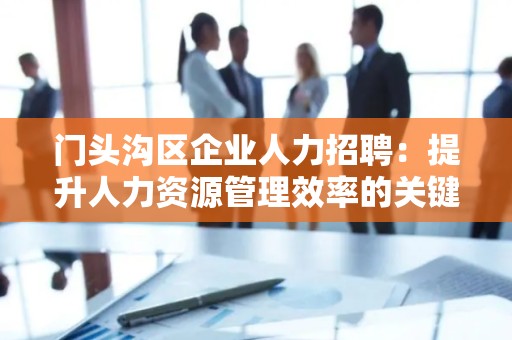 门头沟区企业人力招聘：提升人力资源管理效率的关键