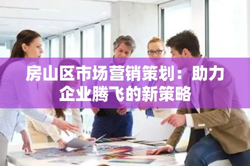 房山区市场营销策划：助力企业腾飞的新策略