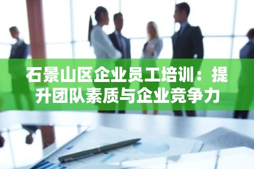 石景山区企业员工培训：提升团队素质与企业竞争力