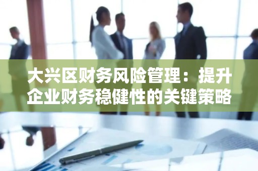 大兴区财务风险管理：提升企业财务稳健性的关键策略